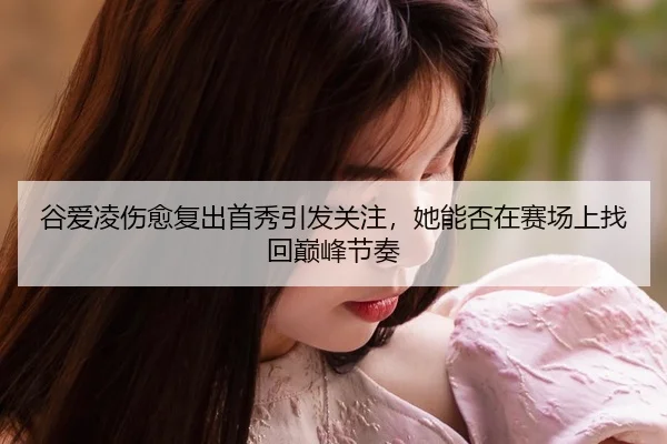 谷爱凌伤愈复出首秀引发关注，她能否在赛场上找回巅峰节奏