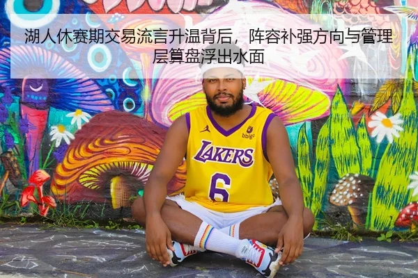 湖人休赛期交易流言升温背后，阵容补强方向与管理层算盘浮出水面