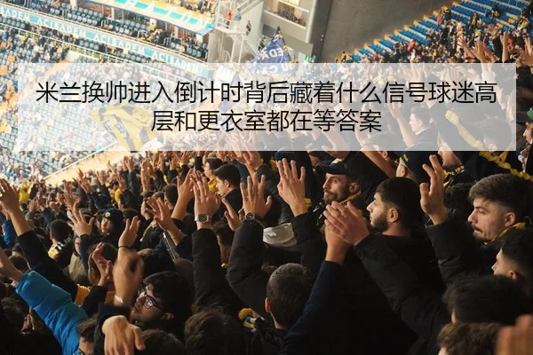 米兰换帅进入倒计时背后藏着什么信号球迷高层和更衣室都在等答案